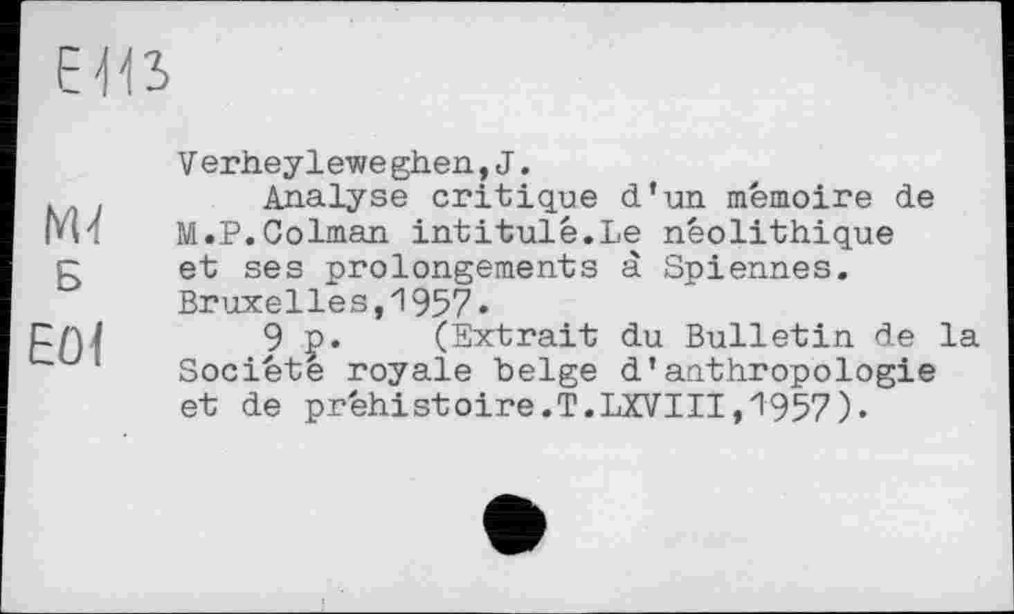 ﻿ЕЮ
М Б
Е0<
V erheylewe ghen, J.
Analyse critique d’un mémoire de M.P.Colman intitulé.Le néolithique et ses prolongements à Spiennes. Bruxelles,1957*
9 p. (Extrait du Bulletin de la Société royale belge d’anthropologie et de préhistoire.T.LXVIII,1957).